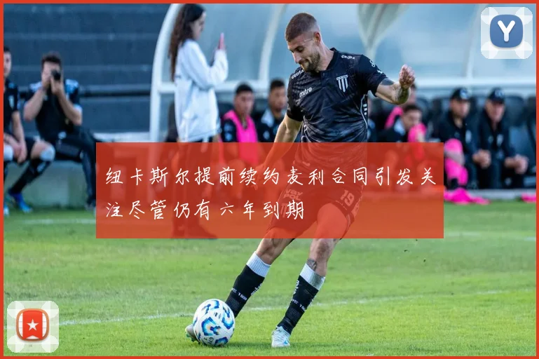 纽卡斯尔提前续约麦利合同引发关注尽管仍有六年到期